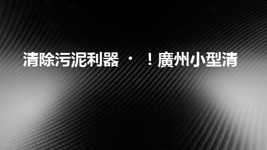 清除污泥利器！廣州小型清淤設(shè)備供應(yīng)商帶你探索高效解決方案？